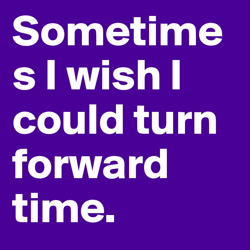 Sometimes I wish I could turn forward time.