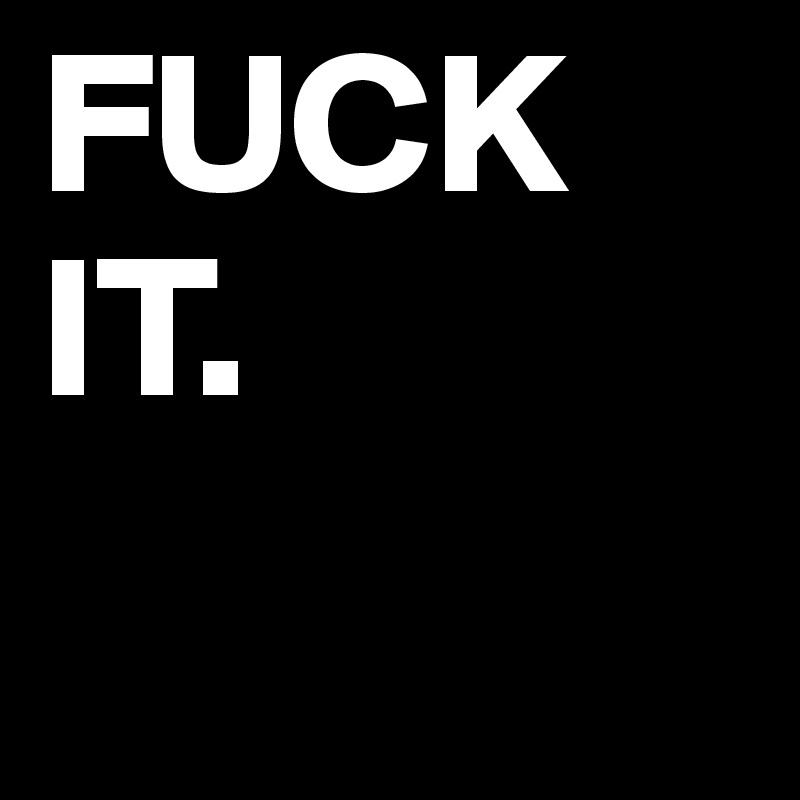 FUCK IT.