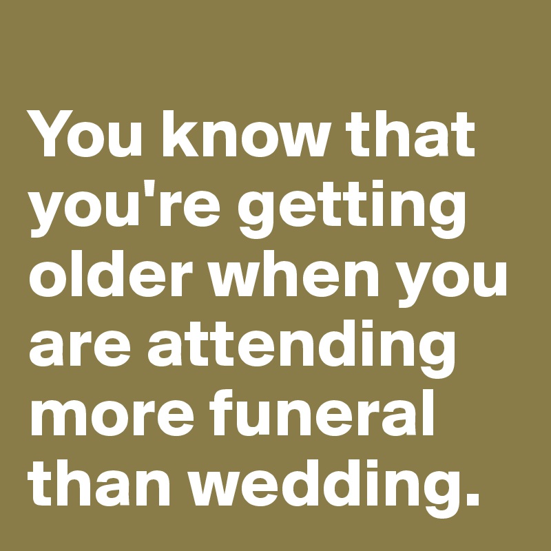 
You know that you're getting older when you are attending more funeral than wedding.