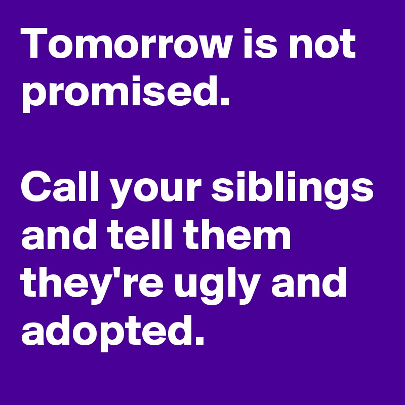 Tomorrow is not promised.

Call your siblings and tell them they're ugly and adopted.