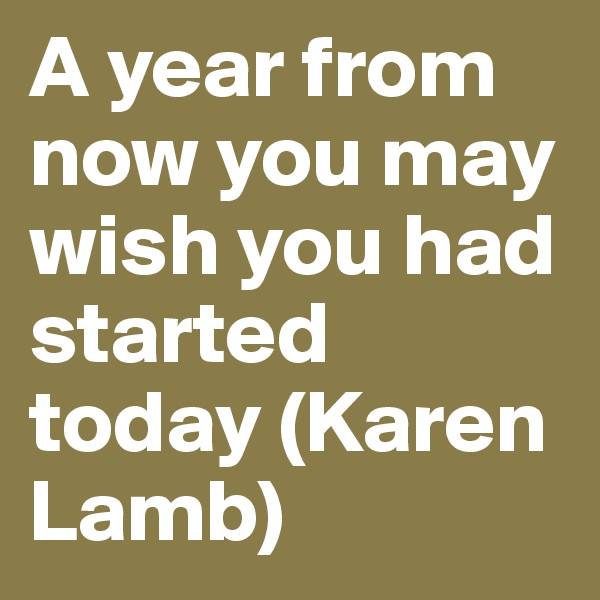 A year from now you may wish you had started today (Karen Lamb)