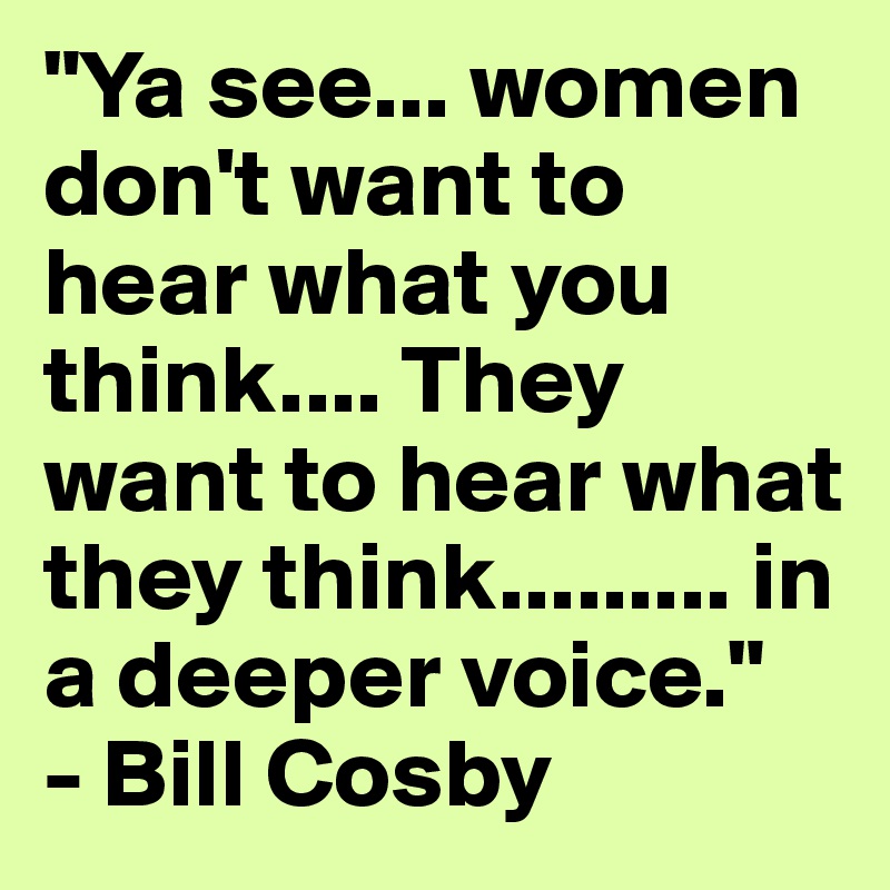"Ya see... women don't want to hear what you think.... They want to hear what they think......... in a deeper voice."     - Bill Cosby 