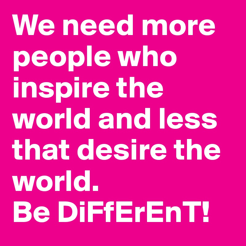 We need more people who inspire the world and less that desire the world.
Be DiFfErEnT!