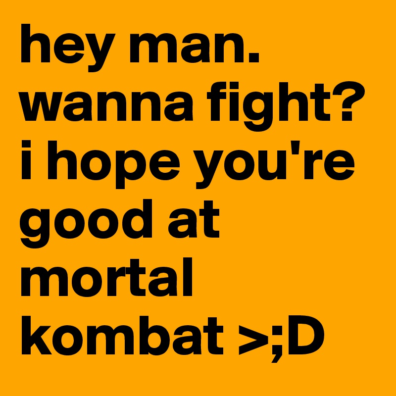 hey man. wanna fight? i hope you're good at mortal kombat >;D