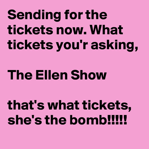 Sending for the tickets now. What tickets you'r asking, 

The Ellen Show 

that's what tickets, she's the bomb!!!!!