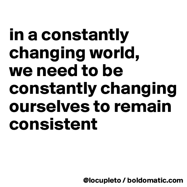
in a constantly changing world, 
we need to be constantly changing ourselves to remain consistent

