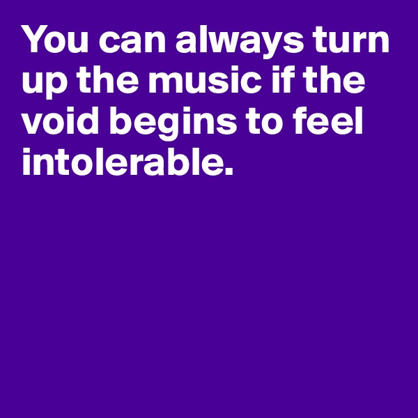 You can always turn up the music if the void begins to feel intolerable.




