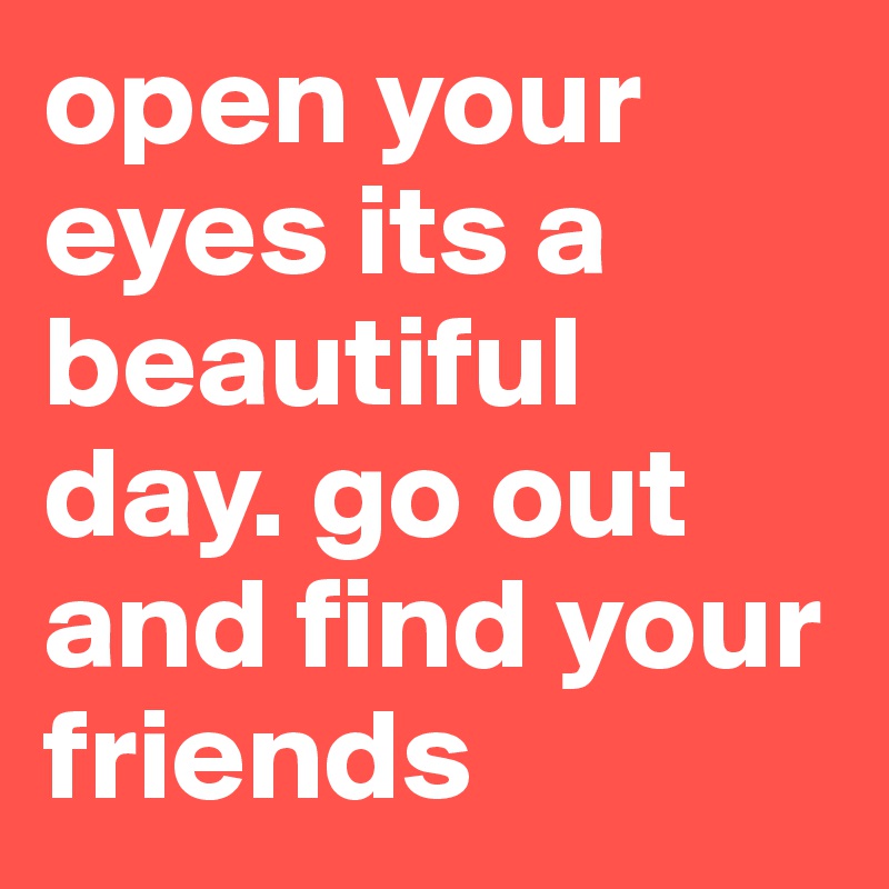 open your eyes its a beautiful day. go out and find your friends 