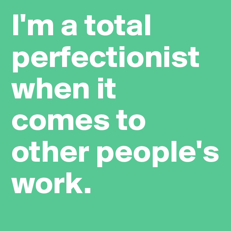 I'm a total perfectionist when it comes to other people's work.