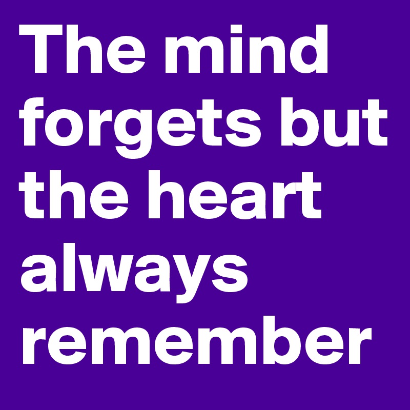 The mind forgets but the heart always remember
