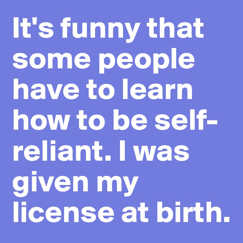 It's funny that some people have to learn how to be self-reliant. I was given my license at birth. 