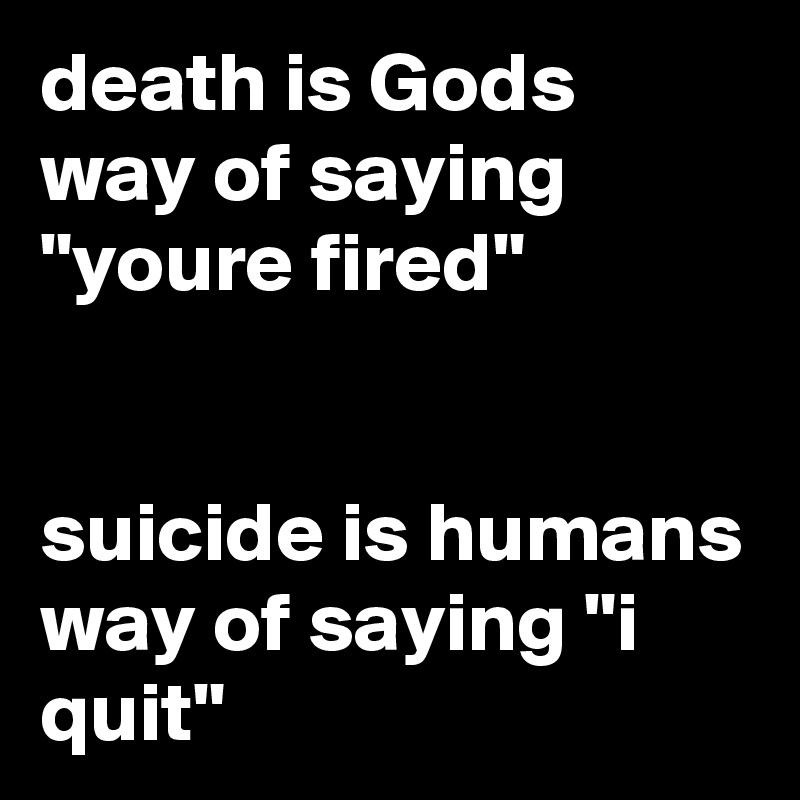 death is Gods way of saying "youre fired" 


suicide is humans way of saying "i quit"