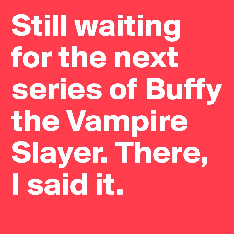 Still waiting for the next series of Buffy the Vampire Slayer. There, I said it.