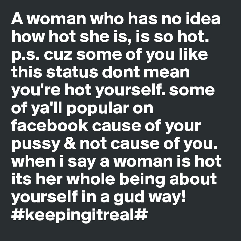 A woman who has no idea how hot she is, is so hot.     p.s. cuz some of you like this status dont mean you're hot yourself. some of ya'll popular on facebook cause of your pussy & not cause of you. when i say a woman is hot its her whole being about yourself in a gud way! #keepingitreal#