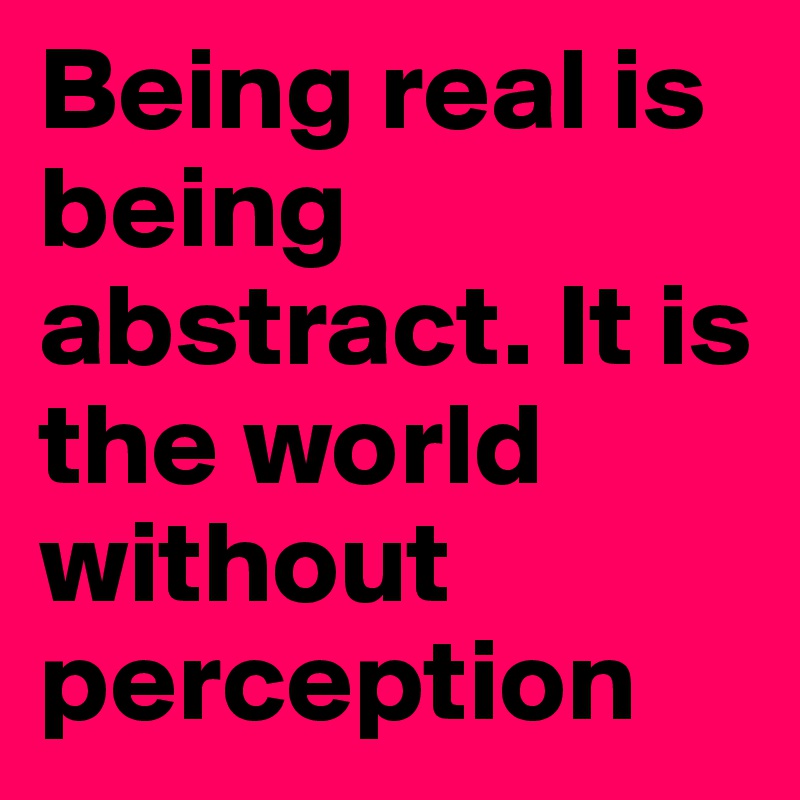 Being real is being abstract. It is the world without perception