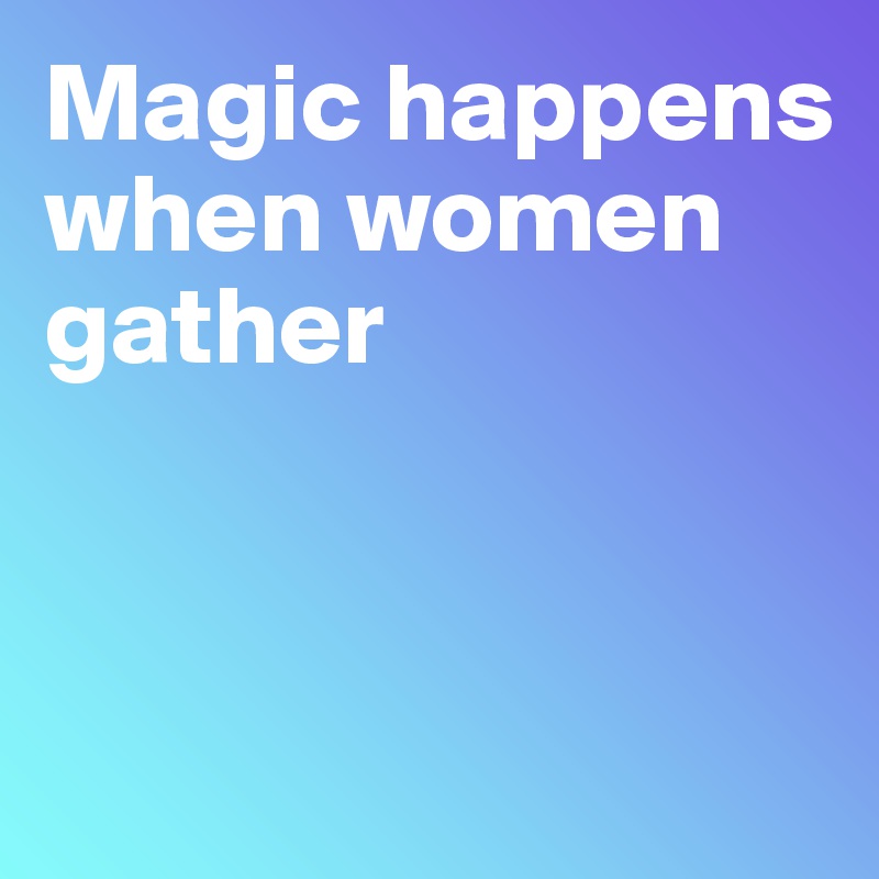Magic happens
when women 
gather



