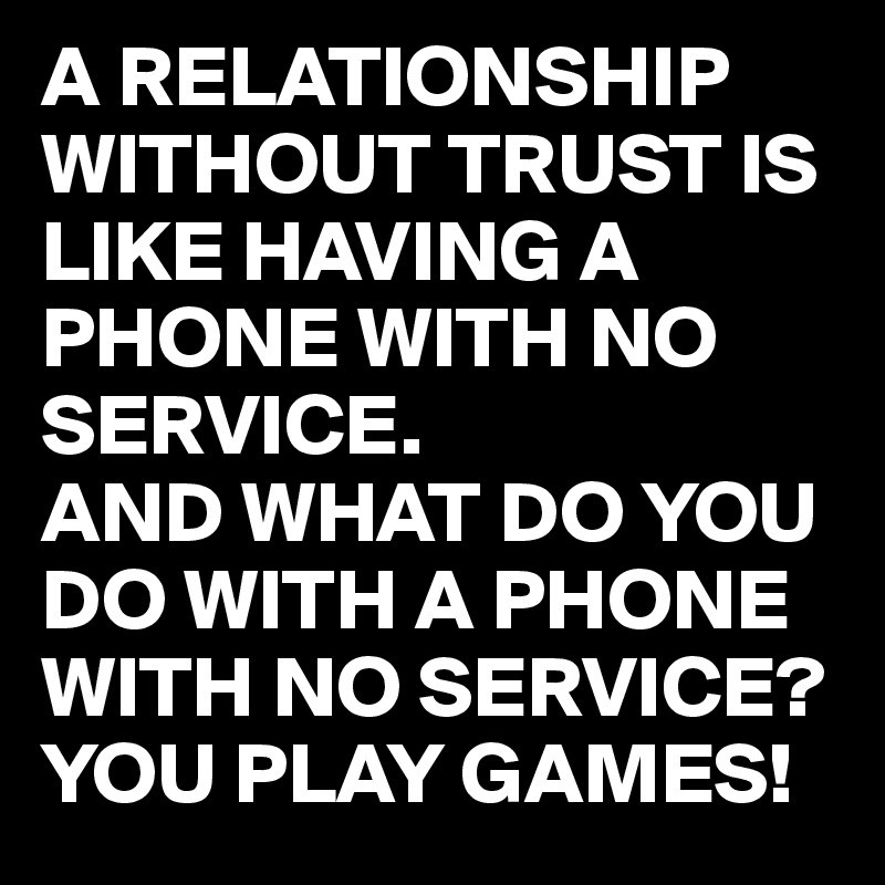 A RELATIONSHIP WITHOUT TRUST IS LIKE HAVING A PHONE WITH NO SERVICE.
AND WHAT DO YOU DO WITH A PHONE WITH NO SERVICE?
YOU PLAY GAMES!