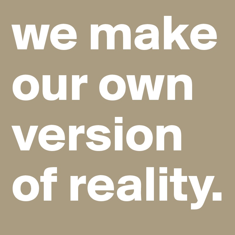 we make our own version of reality.