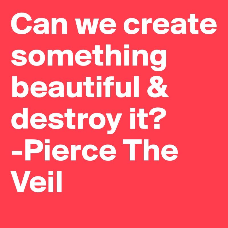 Can we create something beautiful & destroy it? 
-Pierce The Veil 