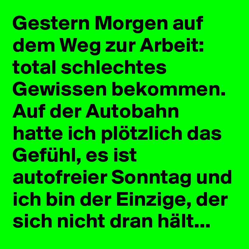 Gestern Morgen auf dem Weg zur Arbeit: total schlechtes Gewissen bekommen.
Auf der Autobahn hatte ich plötzlich das Gefühl, es ist autofreier Sonntag und ich bin der Einzige, der sich nicht dran hält...