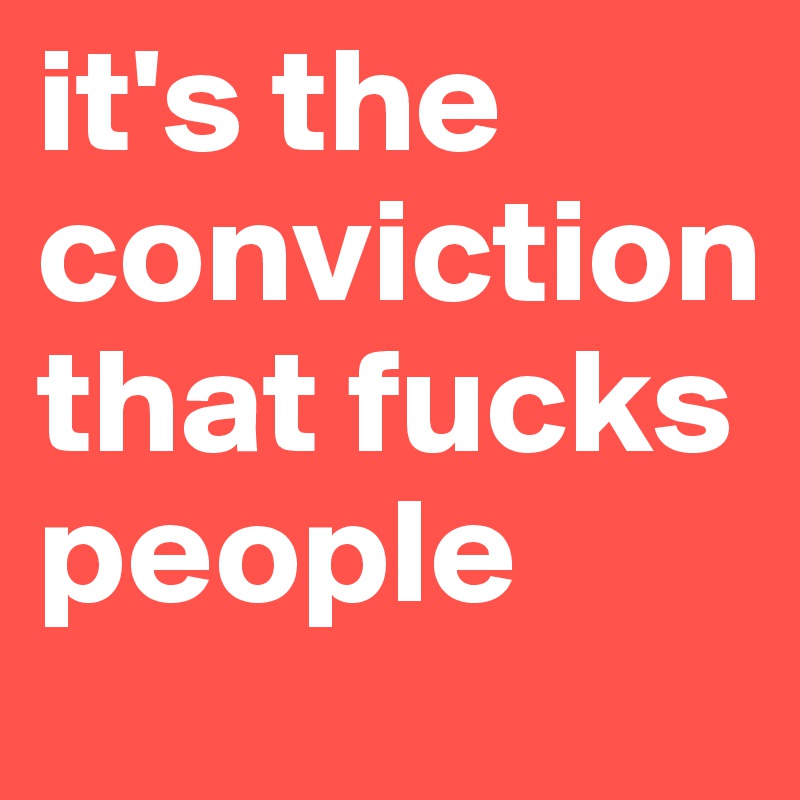 it's the conviction that fucks people