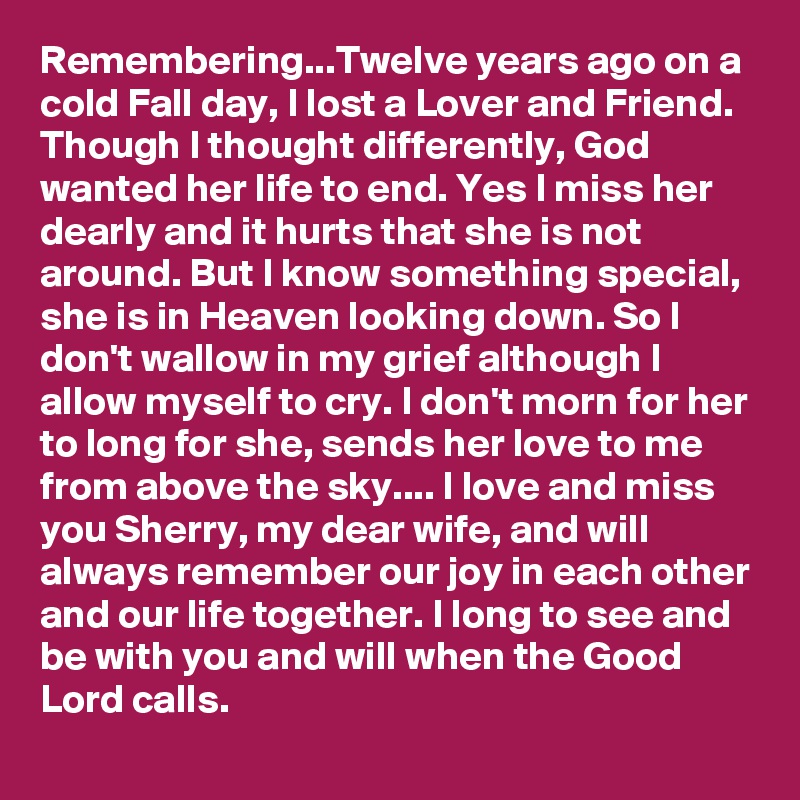 Remembering...Twelve years ago on a cold Fall day, I lost a Lover and Friend. Though I thought differently, God wanted her life to end. Yes I miss her dearly and it hurts that she is not around. But I know something special, she is in Heaven looking down. So I don't wallow in my grief although I allow myself to cry. I don't morn for her to long for she, sends her love to me from above the sky.... I love and miss you Sherry, my dear wife, and will always remember our joy in each other and our life together. I long to see and be with you and will when the Good Lord calls.