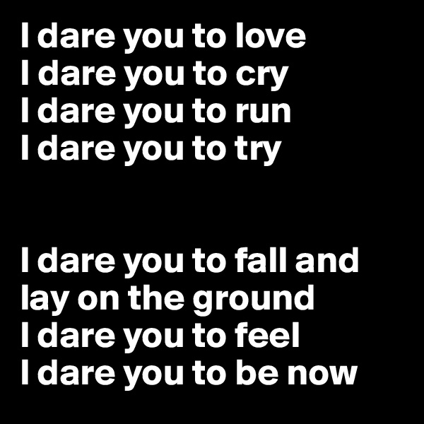 l dare you to love
I dare you to cry
l dare you to run
l dare you to try


l dare you to fall and lay on the ground
l dare you to feel
l dare you to be now