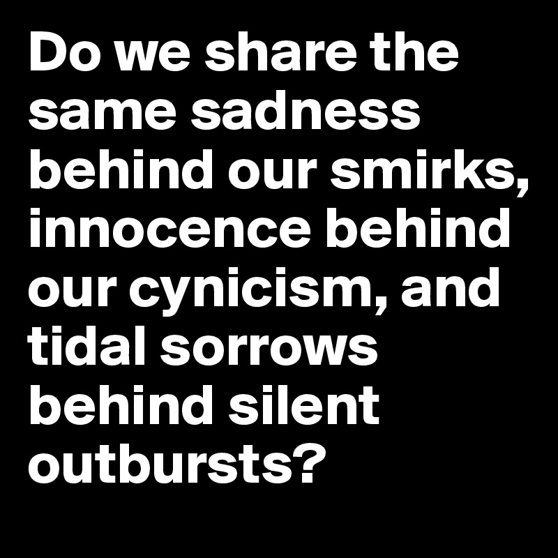 Do we share the same sadness behind our smirks, innocence behind our cynicism, and tidal sorrows behind silent outbursts? 