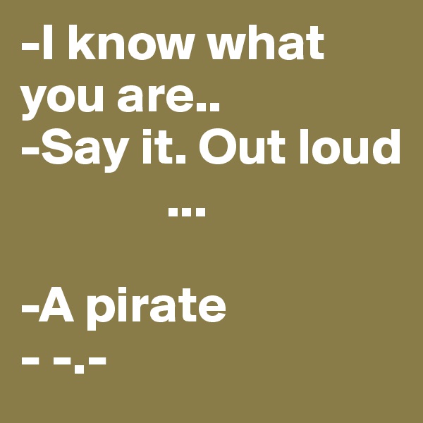 -I know what you are..
-Say it. Out loud
              ...

-A pirate
- -.-