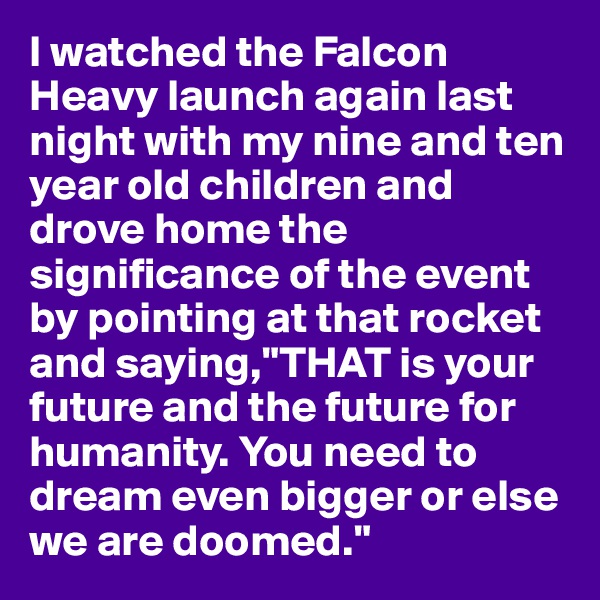 I watched the Falcon Heavy launch again last night with my nine and ten year old children and drove home the significance of the event by pointing at that rocket and saying,"THAT is your future and the future for humanity. You need to dream even bigger or else we are doomed."