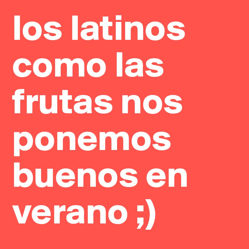 los latinos como las frutas nos ponemos buenos en verano ;) 