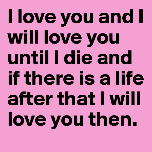 I love you and I will love you until I die and if there is a life after that I will love you then. 