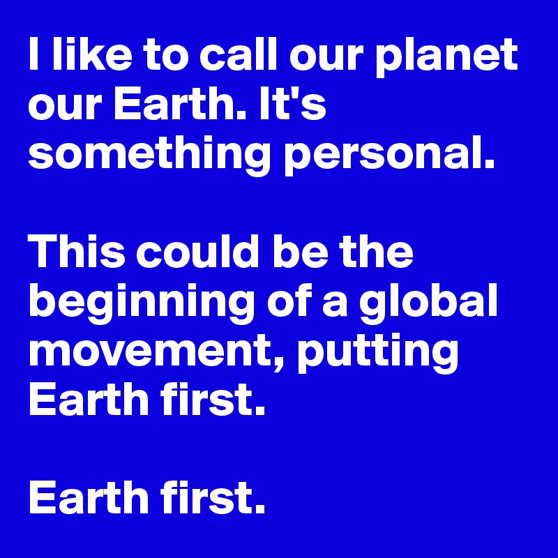 I like to call our planet our Earth. It's something personal.

This could be the beginning of a global movement, putting Earth first.

Earth first.