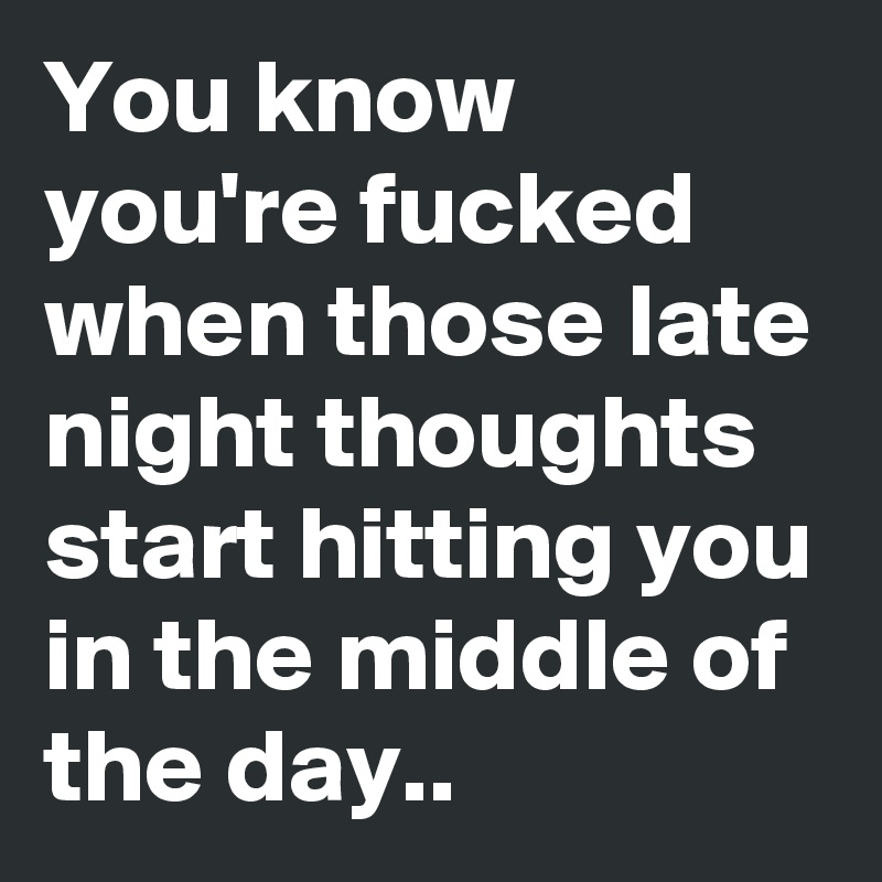 You know you're fucked when those late night thoughts start hitting you in the middle of the day..