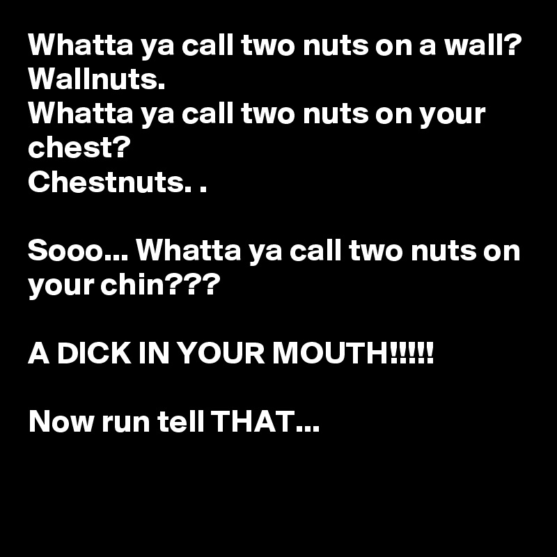 Whatta ya call two nuts on a wall?
Wallnuts.
Whatta ya call two nuts on your chest?
Chestnuts. .

Sooo... Whatta ya call two nuts on your chin???

A DICK IN YOUR MOUTH!!!!!

Now run tell THAT...

