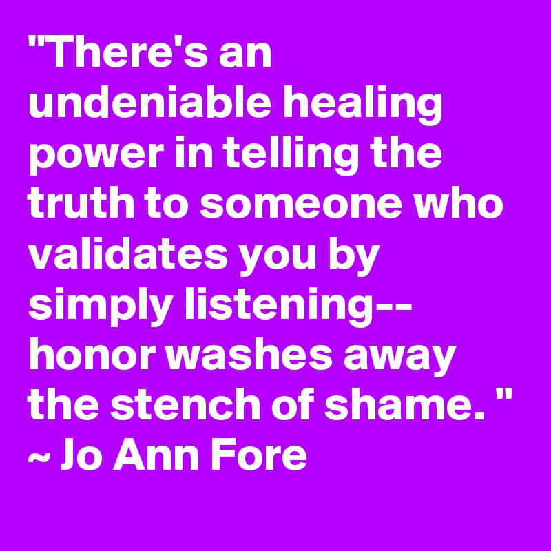 "There's an undeniable healing power in telling the truth to someone who validates you by simply listening-- honor washes away the stench of shame. "
~ Jo Ann Fore