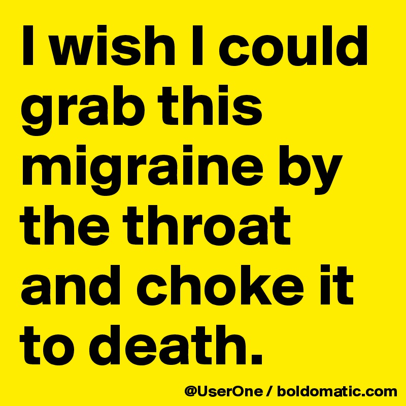 I wish I could grab this migraine by the throat and choke it to death.
