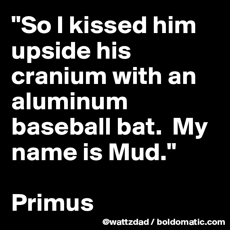 "So I kissed him upside his cranium with an aluminum baseball bat.  My name is Mud."  

Primus