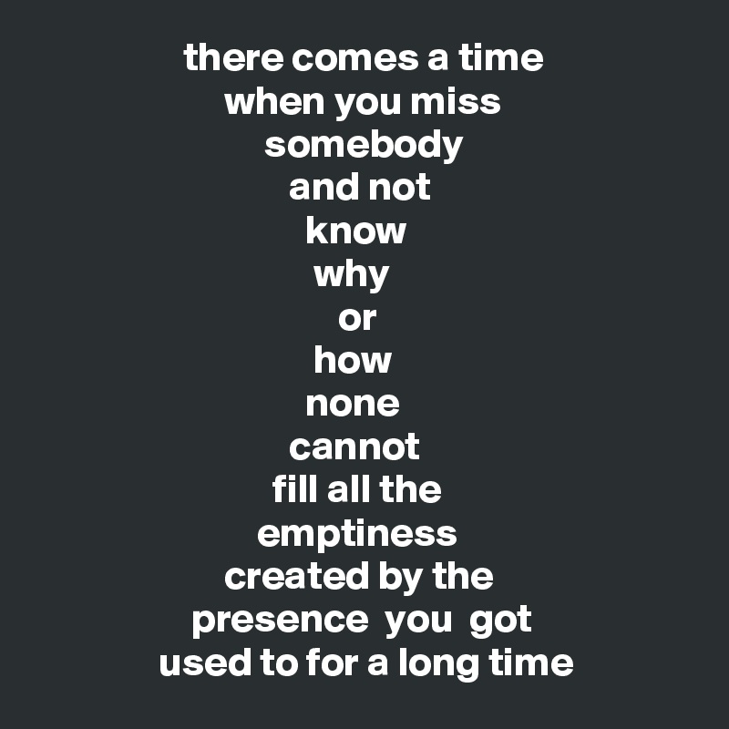                   there comes a time
                       when you miss
                            somebody
                               and not
                                 know
                                  why 
                                     or 
                                  how
                                 none
                               cannot
                             fill all the
                           emptiness
                       created by the
                   presence  you  got
               used to for a long time