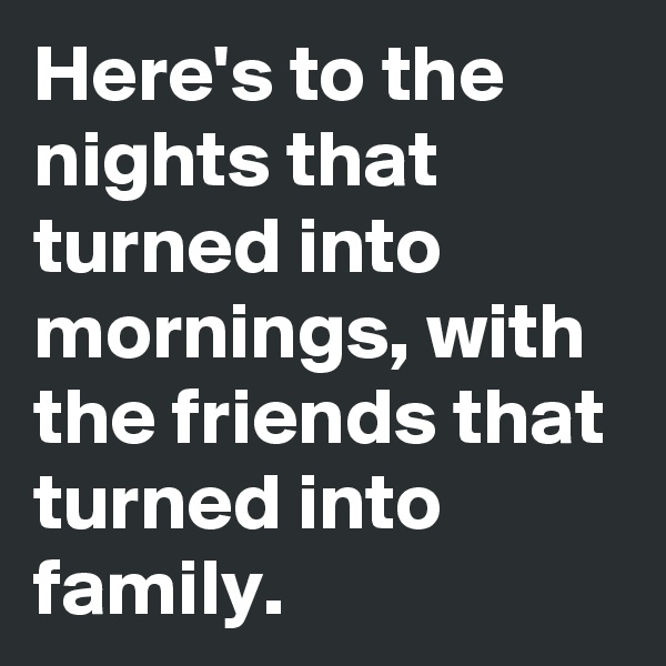 Here's to the nights that turned into mornings, with the friends that turned into  family.
