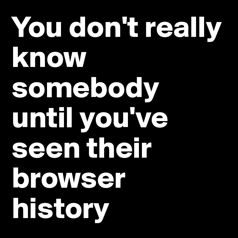 You don't really know somebody until you've seen their browser history