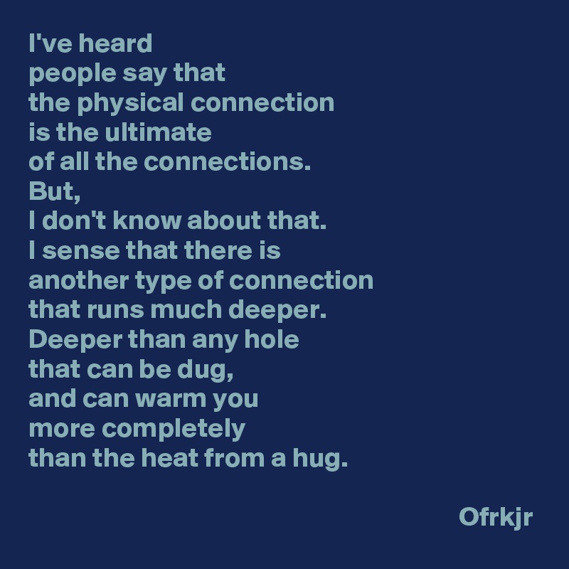 I've heard 
people say that 
the physical connection 
is the ultimate 
of all the connections.
But, 
I don't know about that.
I sense that there is
another type of connection 
that runs much deeper.
Deeper than any hole 
that can be dug, 
and can warm you 
more completely 
than the heat from a hug.

                                                                             Ofrkjr