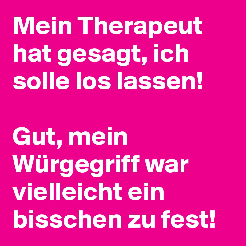 Mein Therapeut hat gesagt, ich solle los lassen! 

Gut, mein Würgegriff war vielleicht ein bisschen zu fest! 