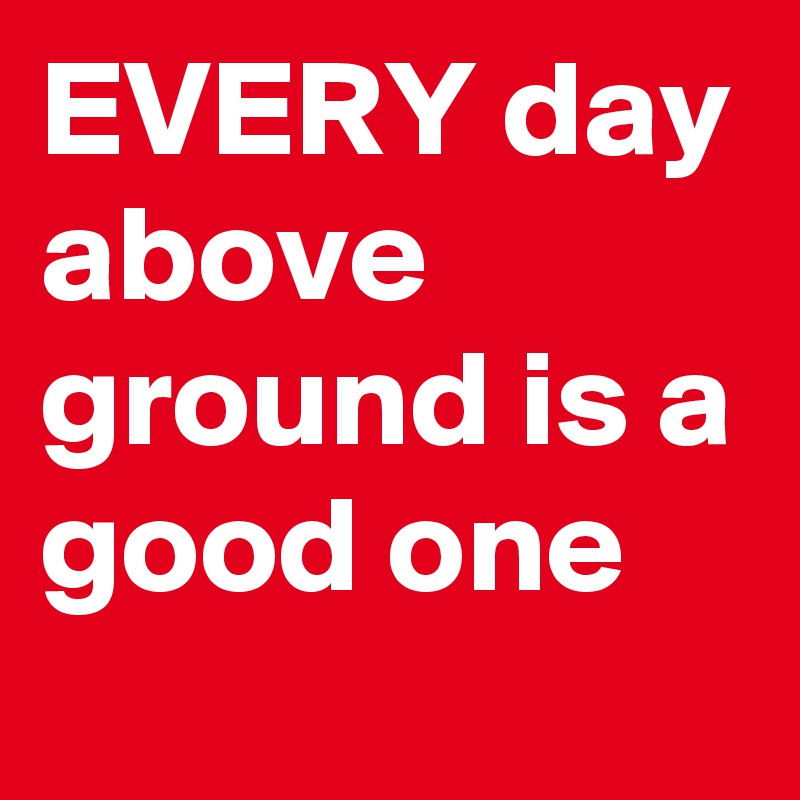 EVERY day above ground is a good one