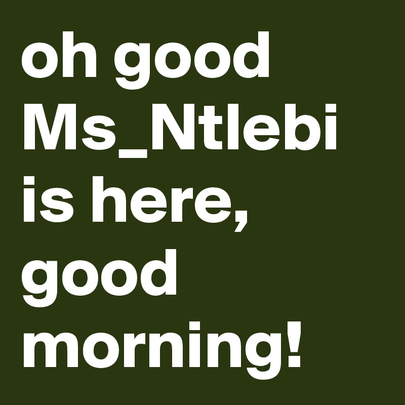 oh good Ms_Ntlebi is here, good morning!
