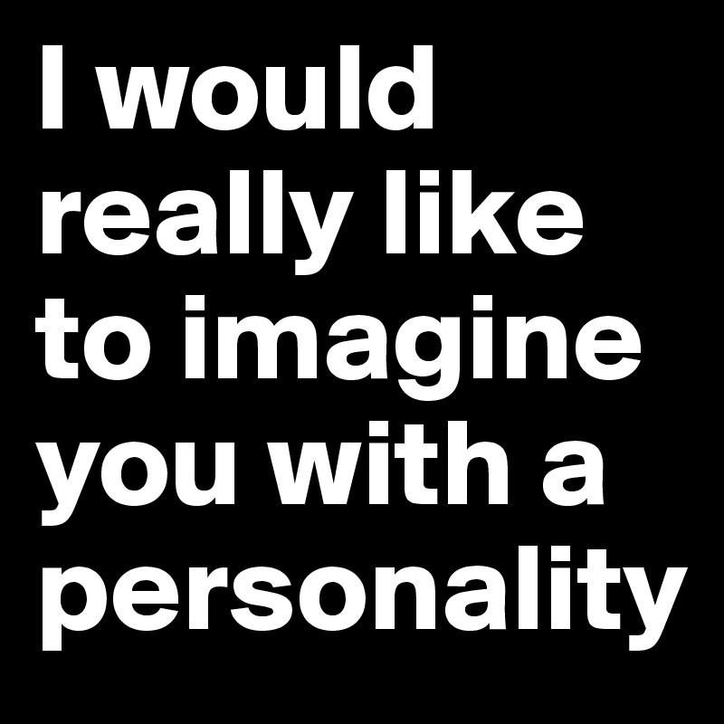 I would really like to imagine you with a personality