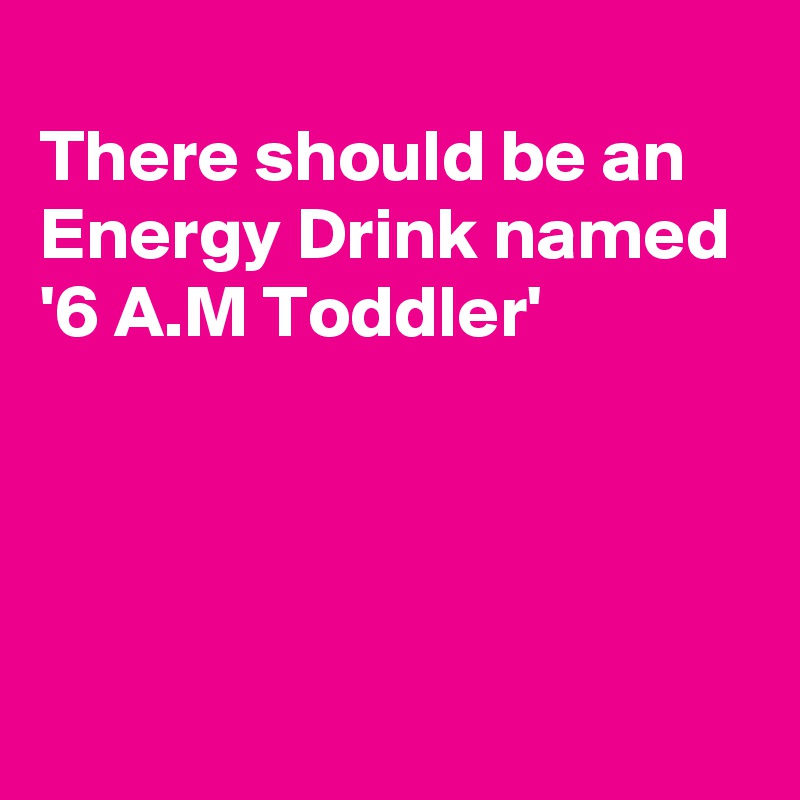 
There should be an Energy Drink named '6 A.M Toddler'




