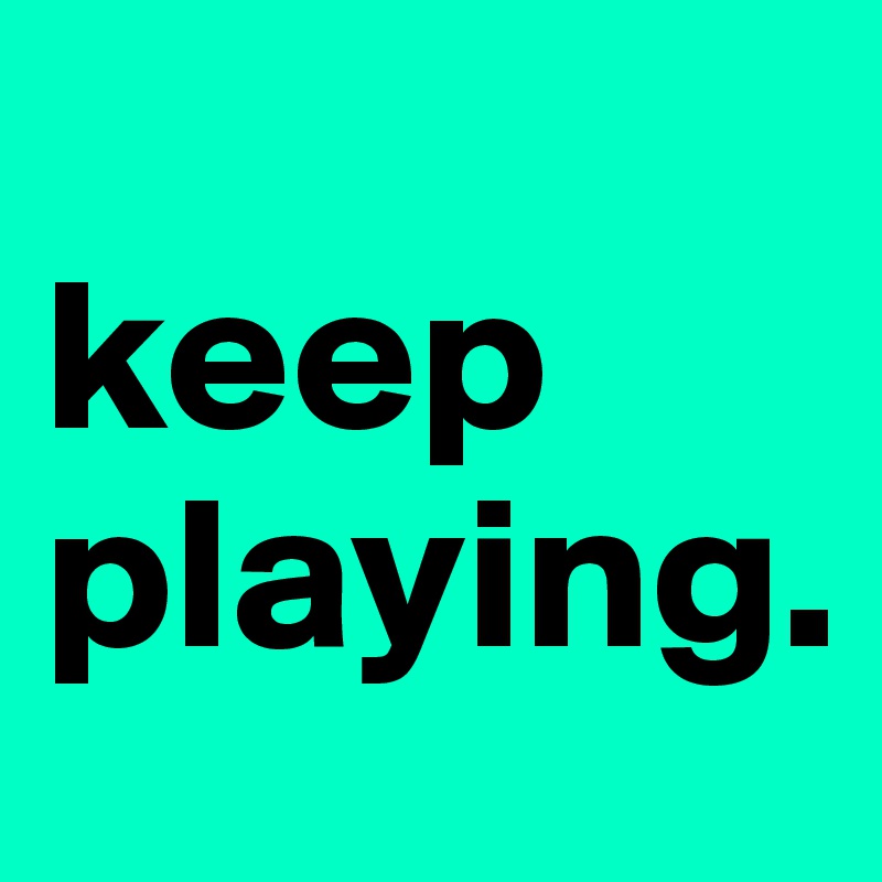 
keep playing.