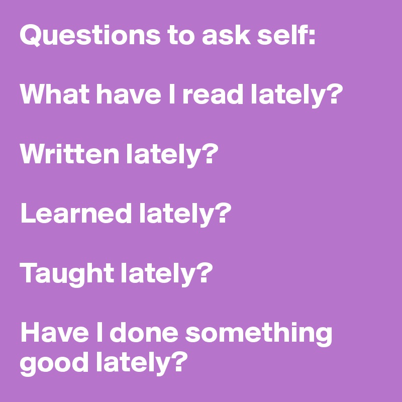 Questions to ask self:

What have I read lately? 

Written lately? 

Learned lately? 

Taught lately?

Have I done something good lately?