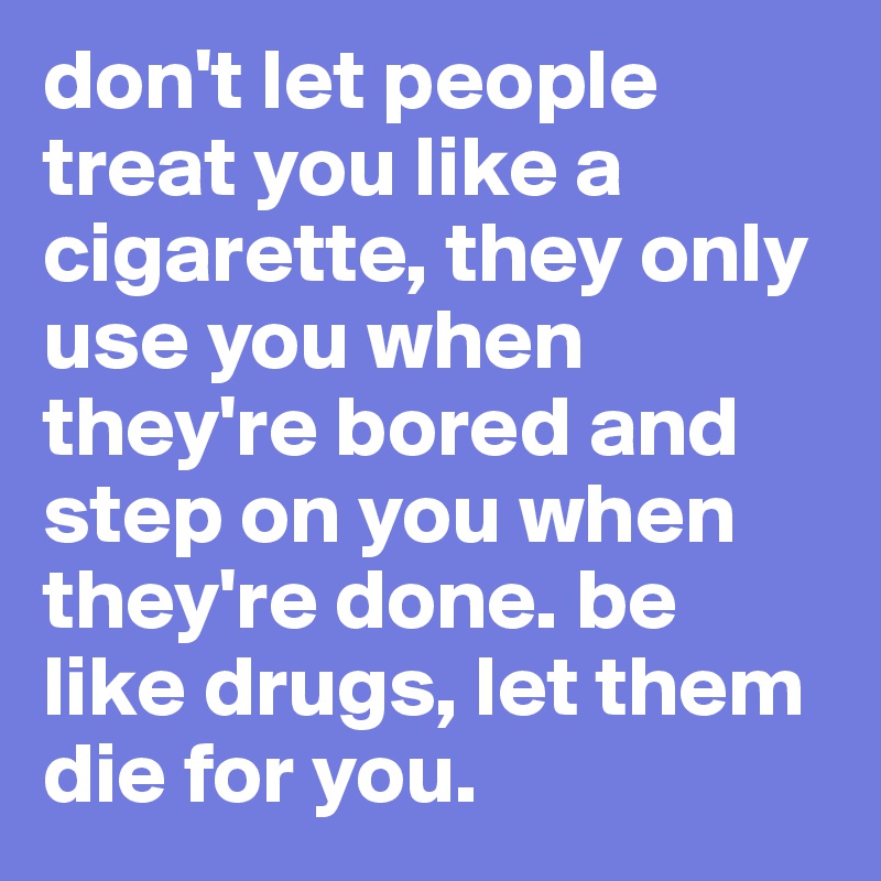 don't let people treat you like a cigarette, they only use you when they're bored and step on you when they're done. be like drugs, let them die for you. 